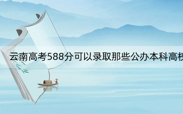 云南高考588分可以录取那些公办本科高校？（附带2022-2024年588左右高校名单）
