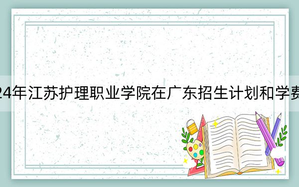2024年江苏护理职业学院在广东招生计划和学费是多少？录取分数线是多少？