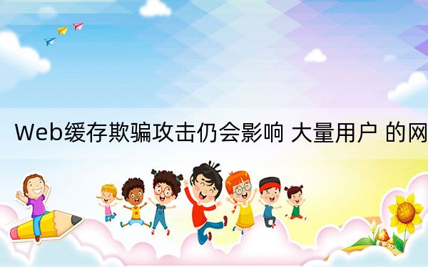 Web缓存欺骗攻击仍会影响 大量用户 的网站