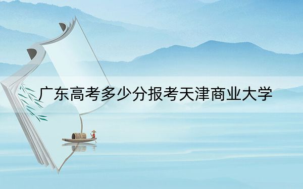 广东高考多少分报考天津商业大学？2024年历史类最低509分 物理类最低516分