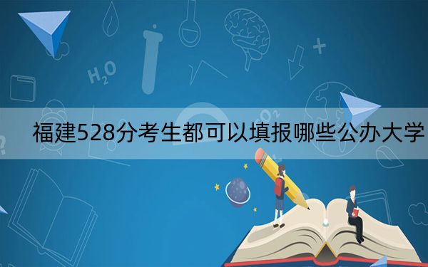 福建528分考生都可以填报哪些公办大学？（附带2022-2024年528左右高校名单）