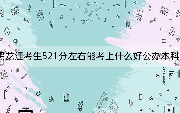 黑龙江考生521分左右能考上什么好公办本科大学？（供2025届高三考生参考）