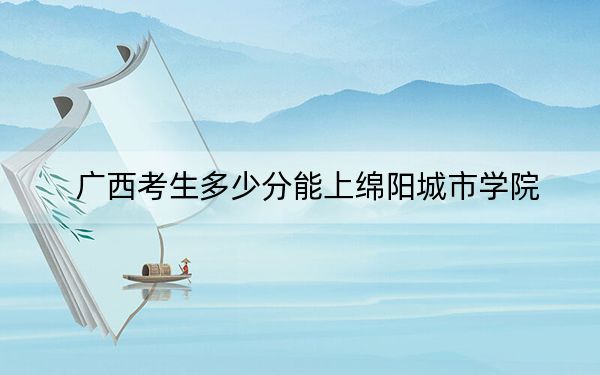 广西考生多少分能上绵阳城市学院？附2022-2024年院校投档线
