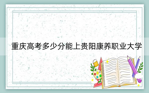 重庆高考多少分能上贵阳康养职业大学？2024年历史类录取分498分 物理类投档线500分