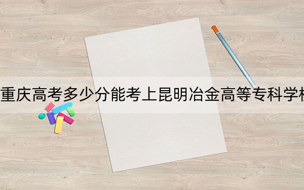 重庆高考多少分能考上昆明冶金高等专科学校?2024年历史类334分 物理类380分
