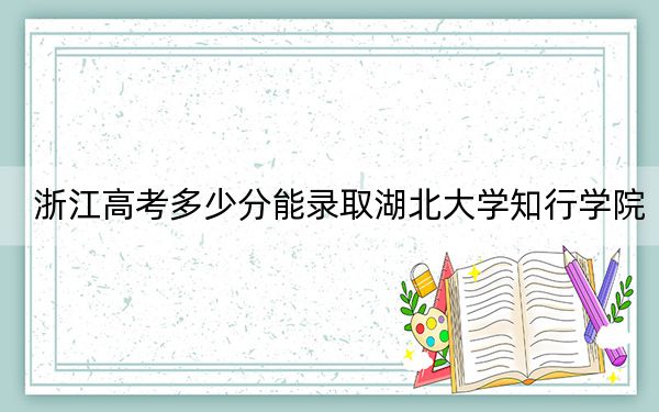 浙江高考多少分能录取湖北大学知行学院？2024年综合最低分479分