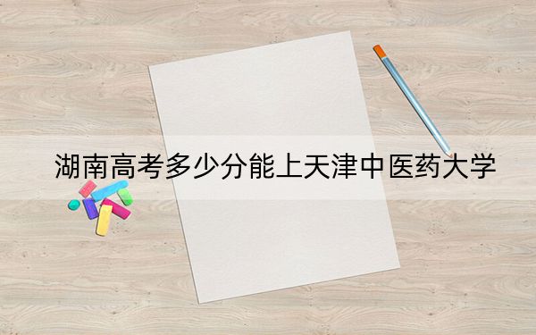 湖南高考多少分能上天津中医药大学？附2022-2024年最低录取分数线
