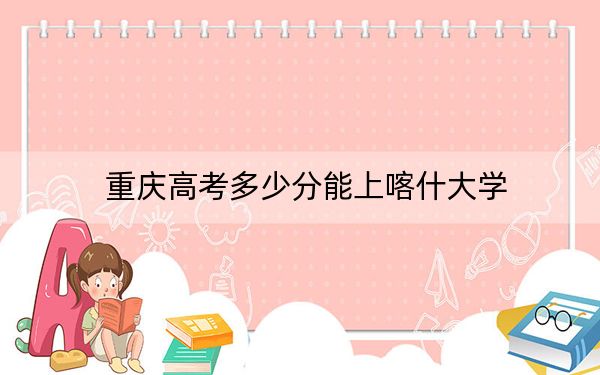 重庆高考多少分能上喀什大学？2024年历史类最低490分 物理类484分