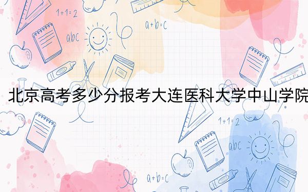 北京高考多少分报考大连医科大学中山学院？2024年综合录取分494分
