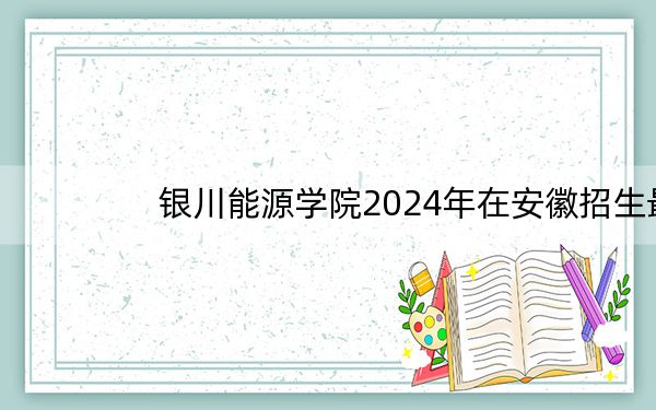 银川能源学院2024年在安徽招生最低录取分数线和招生计划公布!