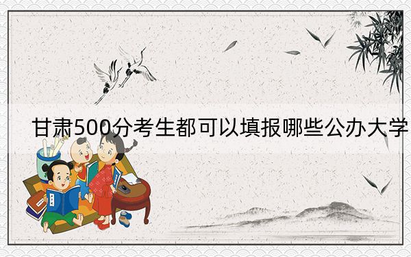 甘肃500分考生都可以填报哪些公办大学？（供2025届考生填报志愿参考）