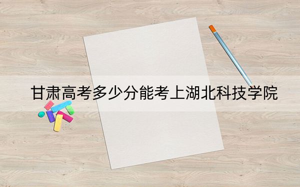 甘肃高考多少分能考上湖北科技学院？2024年历史类投档线476分 物理类投档线465分