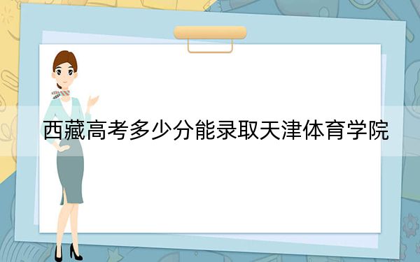 西藏高考多少分能录取天津体育学院？2024年录取分分