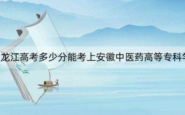 黑龙江高考多少分能考上安徽中医药高等专科学校？附2022-2024年最低录取分数线