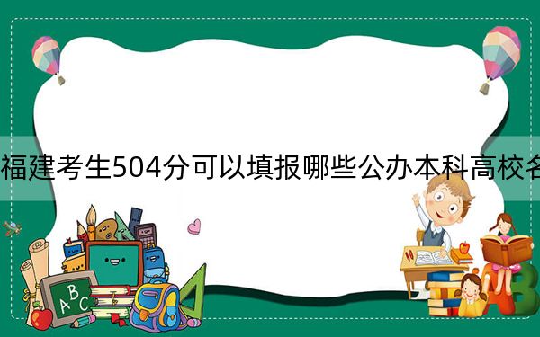福建考生504分可以填报哪些公办本科高校名单？