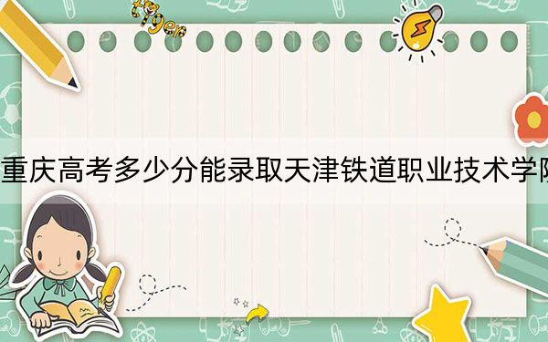 重庆高考多少分能录取天津铁道职业技术学院？2024年历史类最低415分 物理类投档线417分