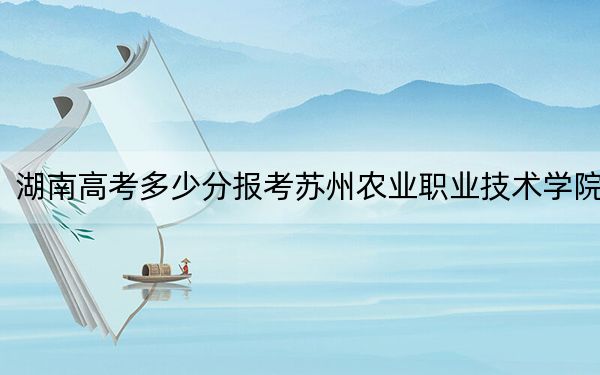 湖南高考多少分报考苏州农业职业技术学院？附2022-2024年最低录取分数线