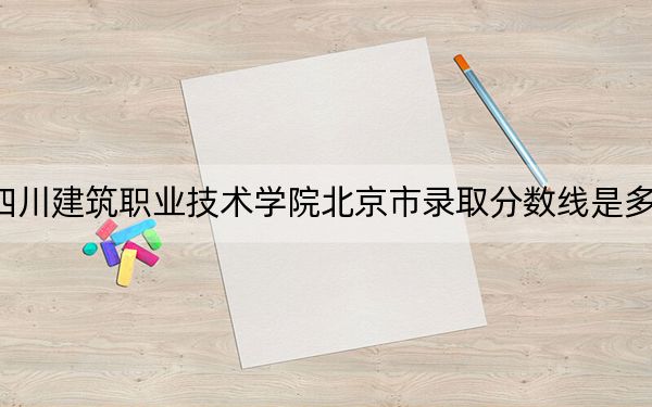 四川建筑职业技术学院北京市录取分数线是多少？2025年北京考生参考