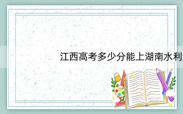 江西高考多少分能上湖南水利水电职业技术学院?附2022-2024年最低录取分数线