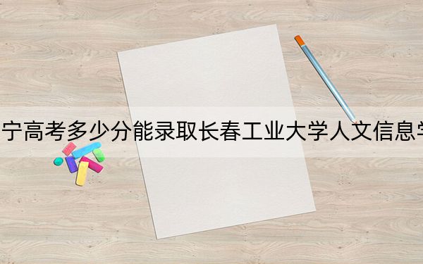 辽宁高考多少分能录取长春工业大学人文信息学院？附2022-2024年最低录取分数线