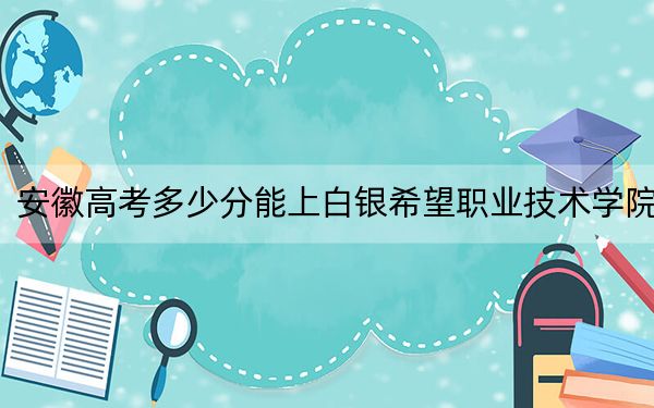 安徽高考多少分能上白银希望职业技术学院？附2022-2024年最低录取分数线