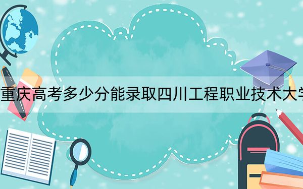 重庆高考多少分能录取四川工程职业技术大学？附2022-2024年最低录取分数线