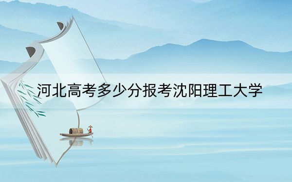 河北高考多少分报考沈阳理工大学？2024年历史类最低543分 物理类录取分545分