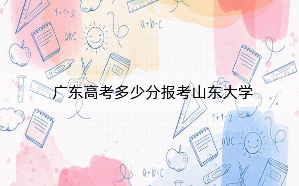 广东高考多少分报考山东大学？附2022-2024年最低录取分数线