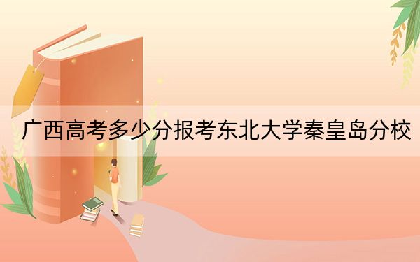 广西高考多少分报考东北大学秦皇岛分校？附2022-2024年最低录取分数线