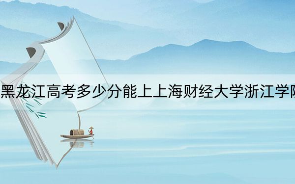 黑龙江高考多少分能上上海财经大学浙江学院？附2022-2024年最低录取分数线