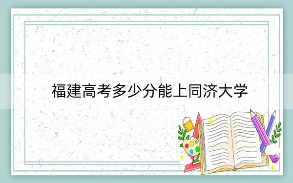 福建高考多少分能上同济大学？2024年历史类最低624分 物理类投档线660分