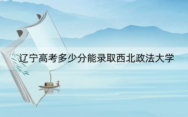 辽宁高考多少分能录取西北政法大学？2024年历史类录取分587分 物理类最低597分