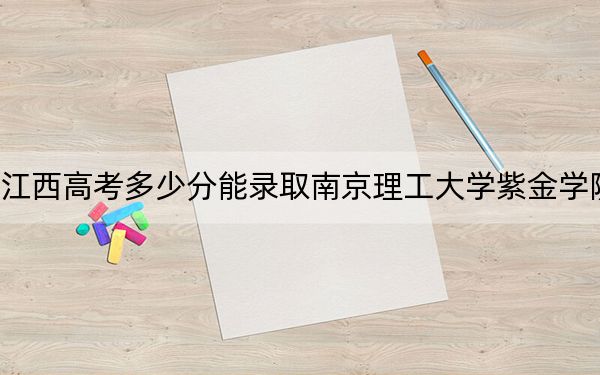 江西高考多少分能录取南京理工大学紫金学院？2024年历史类最低509分 物理类484分