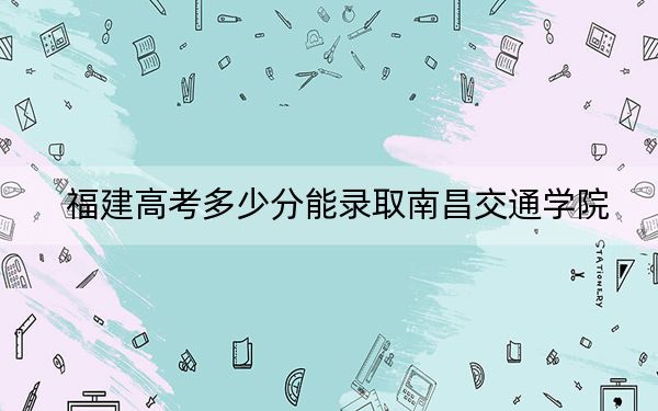 福建高考多少分能录取南昌交通学院？附2022-2024年院校最低投档线