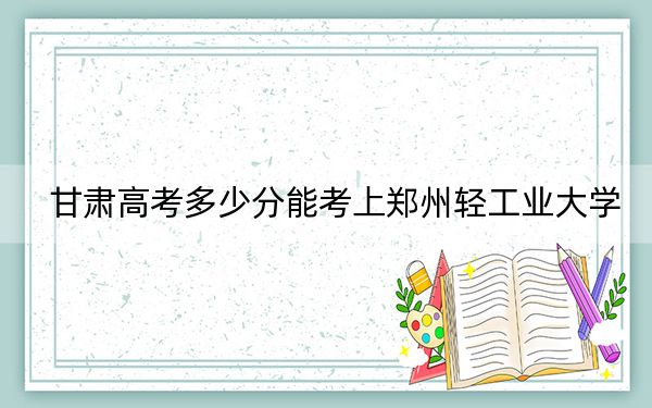 甘肃高考多少分能考上郑州轻工业大学？2024年历史类录取分513分 物理类最低504分