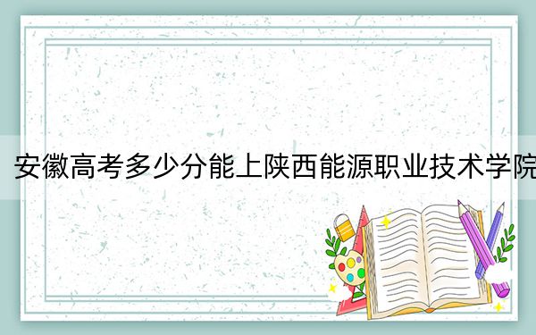 安徽高考多少分能上陕西能源职业技术学院？附2022-2024年最低录取分数线