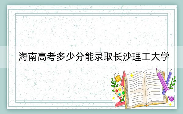 海南高考多少分能录取长沙理工大学？2024年最低录取分数线616分