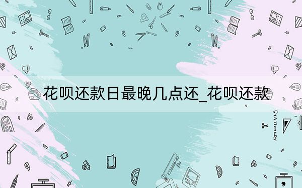 花呗还款日最晚几点还_花呗还款