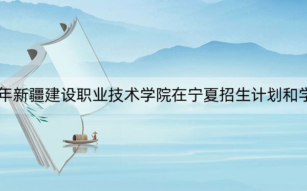2024年新疆建设职业技术学院在宁夏招生计划和学费是多少？录取分数线是多少？