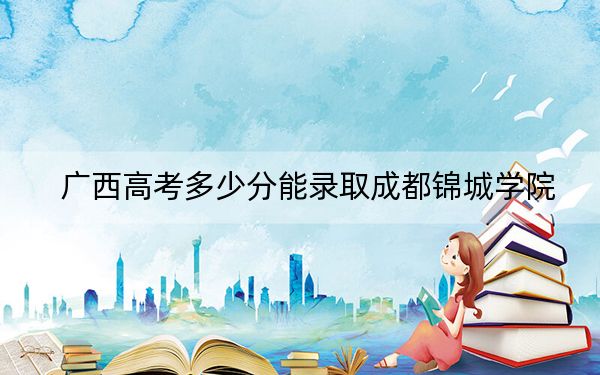 广西高考多少分能录取成都锦城学院？2024年历史类440分 物理类409分