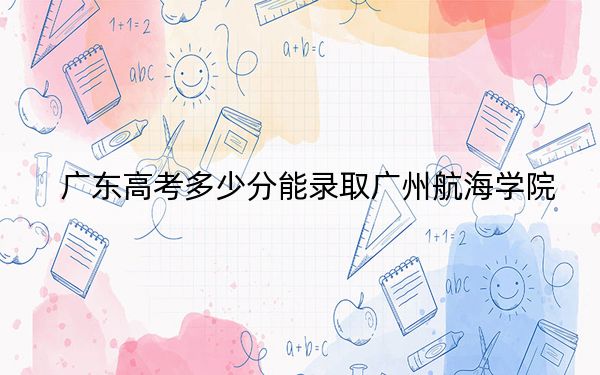 广东高考多少分能录取广州航海学院？2024年历史类最低488分 物理类投档线485分