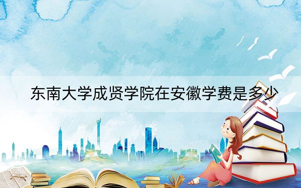 东南大学成贤学院在安徽学费是多少?招生计划?录取分数线是多少?