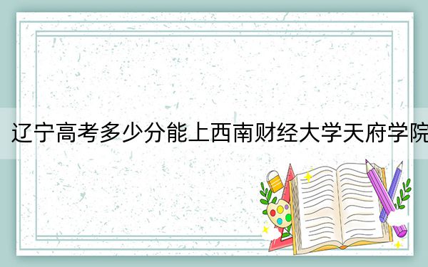 辽宁高考多少分能上西南财经大学天府学院？2024年历史类录取分455分 物理类477分