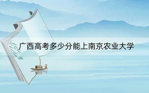 广西高考多少分能上南京农业大学？2024年历史类录取分578分 物理类投档线465分