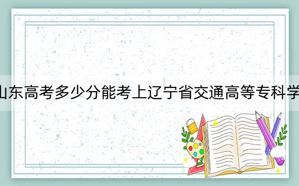 山东高考多少分能考上辽宁省交通高等专科学校？2024年最低录取分数线430分