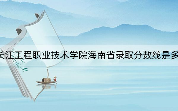 长江工程职业技术学院海南省录取分数线是多少？2025年海南考生参考