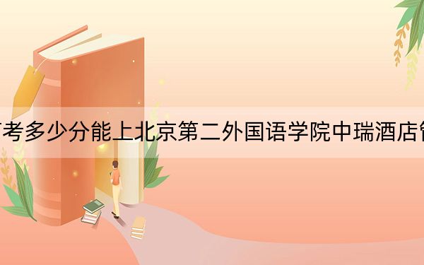 北京高考多少分能上北京第二外国语学院中瑞酒店管理学院？附带近三年最低录取分数线