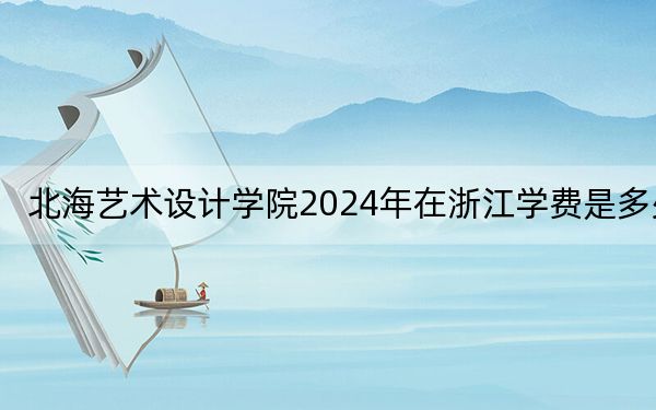 北海艺术设计学院2024年在浙江学费是多少?浙江考生2025年参考