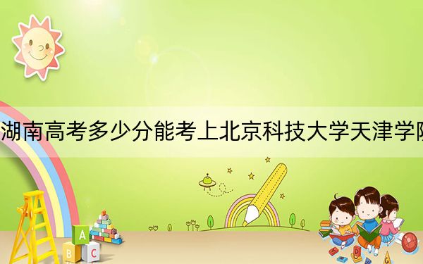 湖南高考多少分能考上北京科技大学天津学院？2024年历史类投档线469分 物理类最低444分