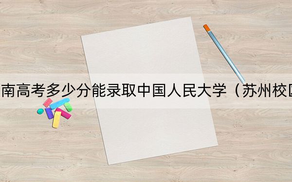 河南高考多少分能录取中国人民大学（苏州校区）？附2022-2024年最低录取分数线